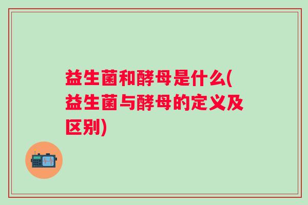 益生菌和酵母是什么(益生菌与酵母的定义及区别)