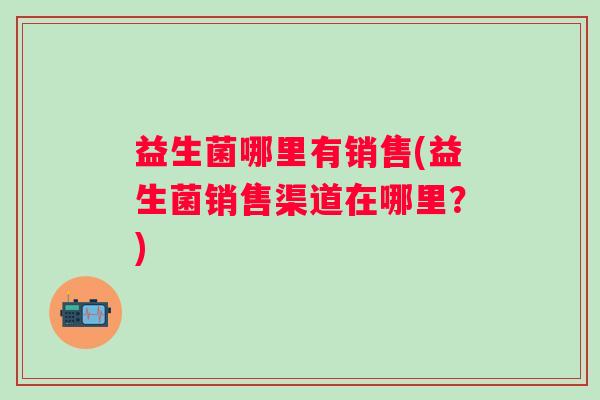 益生菌哪里有销售(益生菌销售渠道在哪里?) 益生菌哪里有销售(益生菌销售渠道在哪里?)