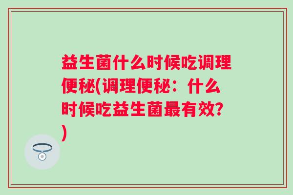 益生菌什么时候吃调理(调理:什么时候吃益生菌有效?) 益生菌什么时候吃调理(调理:什么时候吃益生菌有效?)