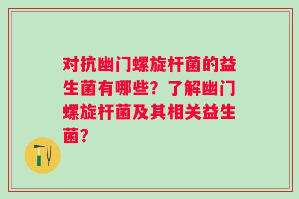 对抗幽门螺旋杆菌的益生菌有哪些?了解幽门螺旋杆菌及其相关益生菌? 对抗幽门螺旋杆菌的益生菌有哪些?了解幽门螺旋杆菌及其相关益生菌?