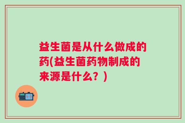 益生菌是从什么做成的药(益生菌制成的来源是什么?) 益生菌是从什么做成的药(益生菌制成的来源是什么?)