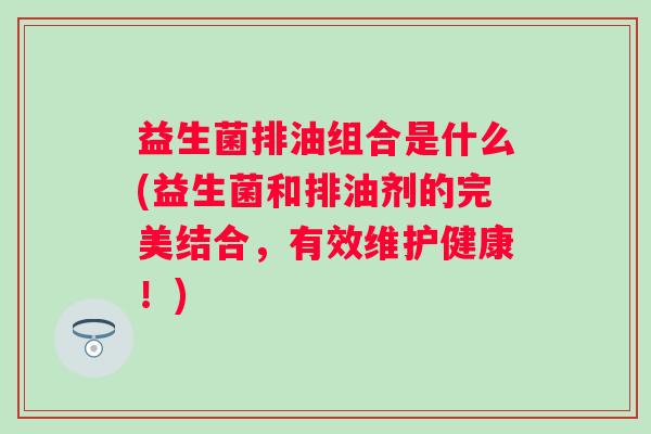 益生菌排油组合是什么(益生菌和排油剂的完美结合,有效维护健康!) 益生菌排油组合是什么(益生菌和排油剂的完美结合,有效维护健康!)
