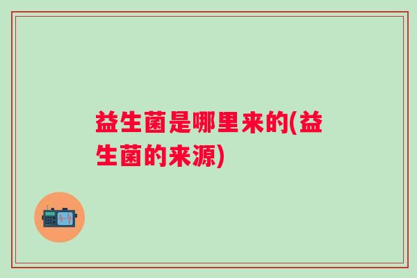益生菌是哪里来的(益生菌的来源) 益生菌是哪里来的(益生菌的来源)