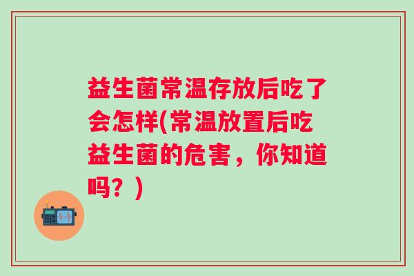 益生菌常温存放后吃了会怎样(常温放置后吃益生菌的危害,你知道吗?) 益生菌常温存放后吃了会怎样(常温放置后吃益生菌的危害,你知道吗?)