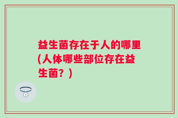 益生菌存在于人的哪里(人体哪些部位存在益生菌?) 益生菌存在于人的哪里(人体哪些部位存在益生菌?)