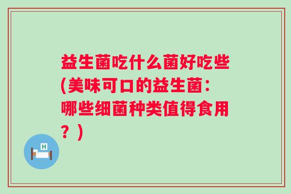 益生菌吃什么菌好吃些(美味可口的益生菌:哪些种类值得食用?) 益生菌吃什么菌好吃些(美味可口的益生菌:哪些种类值得食用?)