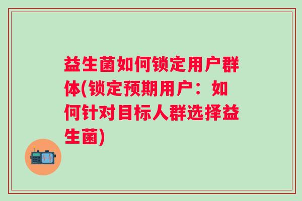 益生菌如何锁定用户群体(锁定预期用户:如何针对目标人群选择益生菌) 益生菌如何锁定用户群体(锁定预期用户:如何针对目标人群选择益生菌)