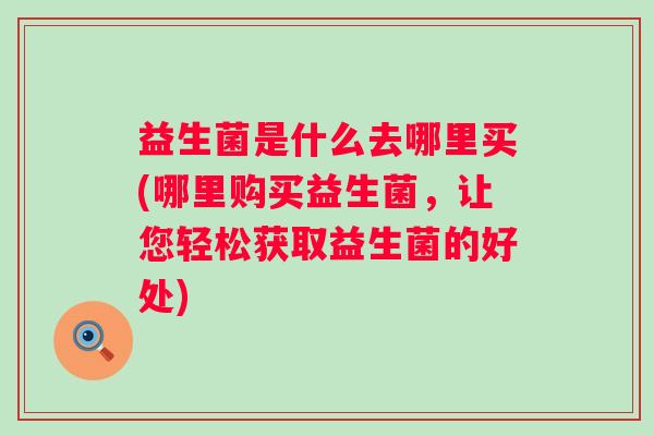 益生菌是什么去哪里买(哪里购买益生菌，让您轻松获取益生菌的好处)