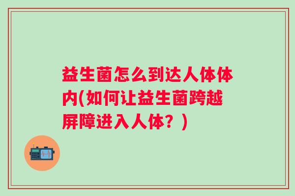 益生菌怎么到达人体体内(如何让益生菌跨越屏障进入人体？)