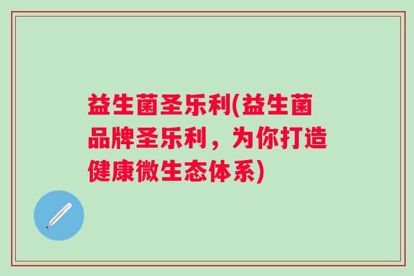 益生菌圣乐利(益生菌品牌圣乐利,为你打造健康微生态体系) 益生菌圣乐利(益生菌品牌圣乐利,为你打造健康微生态体系)