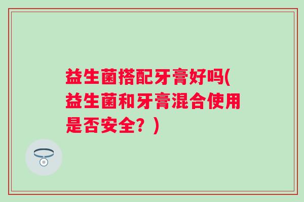 益生菌搭配牙膏好吗(益生菌和牙膏混合使用是否安全？)