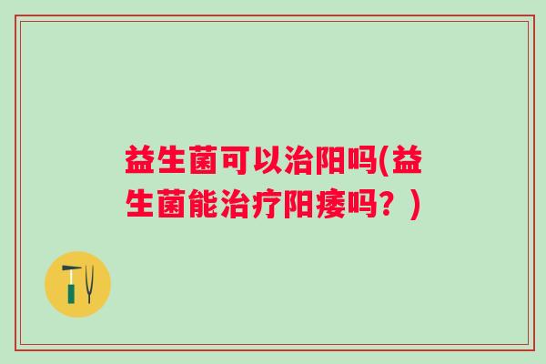益生菌可以阳吗(益生菌能吗？)
