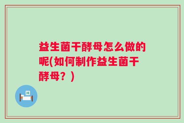 益生菌干酵母怎么做的呢(如何制作益生菌干酵母?) 益生菌干酵母怎么做的呢(如何制作益生菌干酵母?)