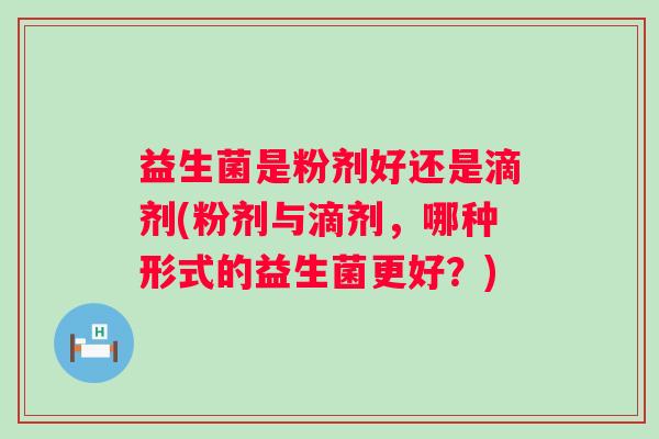 益生菌是粉剂好还是滴剂(粉剂与滴剂，哪种形式的益生菌更好？)