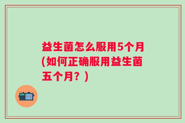 益生菌怎么服用5个月(如何正确服用益生菌五个月?) 益生菌怎么服用5个月(如何正确服用益生菌五个月?)