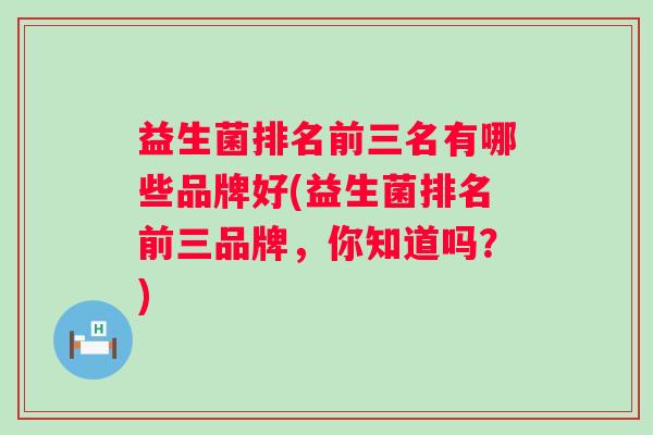 益生菌排名前三名有哪些品牌好(益生菌排名前三品牌,你知道吗?) 益生菌排名前三名有哪些品牌好(益生菌排名前三品牌,你知道吗?)