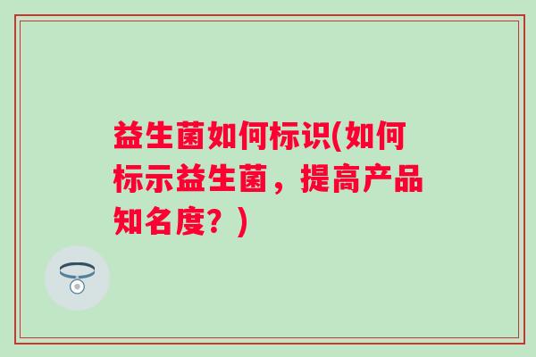 益生菌如何标识(如何标示益生菌,提高产品知名度?) 益生菌如何标识(如何标示益生菌,提高产品知名度?)