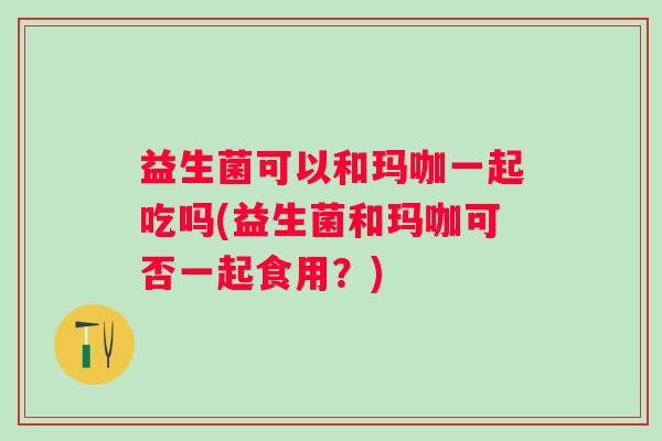 益生菌可以和玛咖一起吃吗(益生菌和玛咖可否一起食用?) 益生菌可以和玛咖一起吃吗(益生菌和玛咖可否一起食用?)