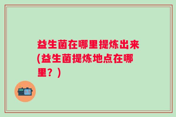 益生菌在哪里提炼出来(益生菌提炼地点在哪里？)