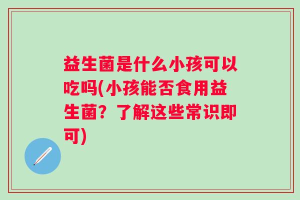 益生菌是什么小孩可以吃吗(小孩能否食用益生菌?了解这些常识即可) 益生菌是什么小孩可以吃吗(小孩能否食用益生菌?了解这些常识即可)