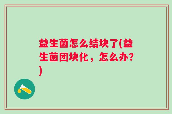 益生菌怎么结块了(益生菌团块化，怎么办？)