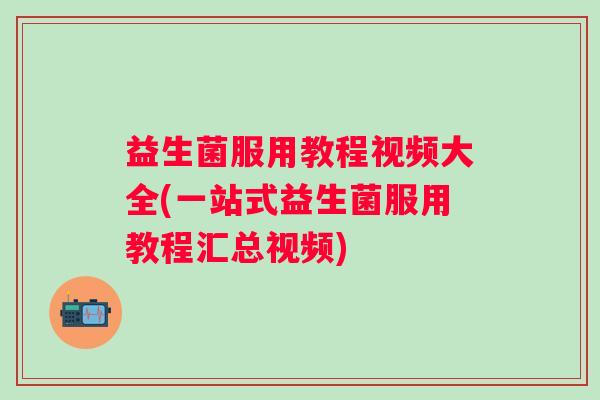 益生菌服用教程视频大全(一站式益生菌服用教程汇总视频)