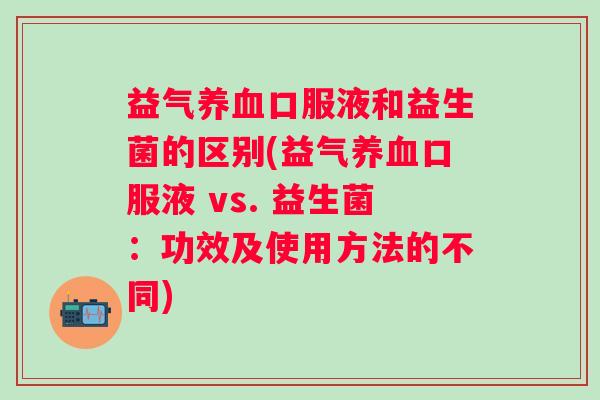 益气口服液和益生菌的区别(益气口服液 vs. 益生菌：功效及使用方法的不同)