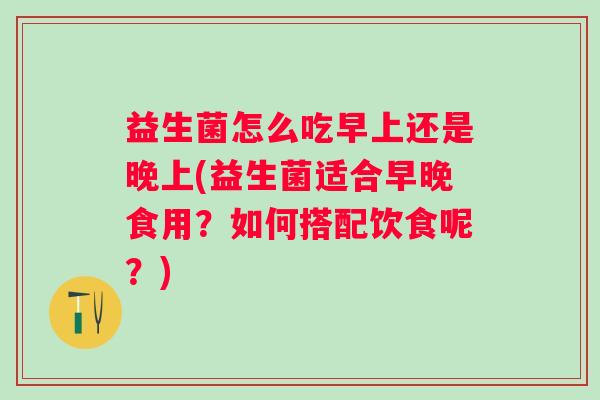 益生菌怎么吃早上还是晚上(益生菌适合早晚食用?如何搭配饮食呢?) 益生菌怎么吃早上还是晚上(益生菌适合早晚食用?如何搭配饮食呢?)