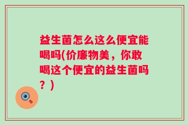 益生菌怎么这么便宜能喝吗(价廉物美,你敢喝这个便宜的益生菌吗?) 益生菌怎么这么便宜能喝吗(价廉物美,你敢喝这个便宜的益生菌吗?)