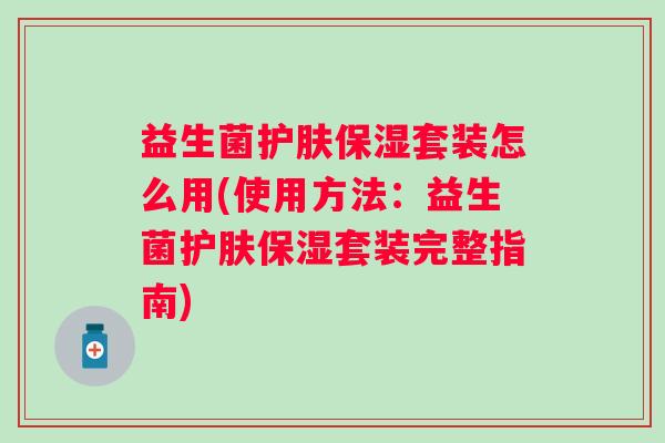 益生菌护肤保湿套装怎么用(使用方法：益生菌护肤保湿套装完整指南)