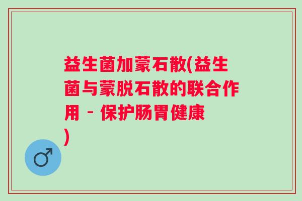 益生菌加蒙石散(益生菌与蒙脱石散的联合作用 - 保护肠胃健康)