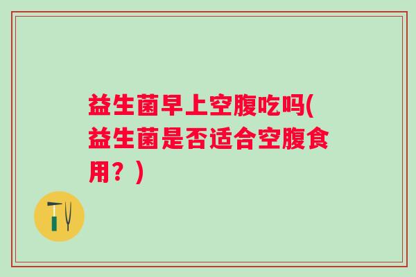 益生菌早上空腹吃吗(益生菌是否适合空腹食用？)