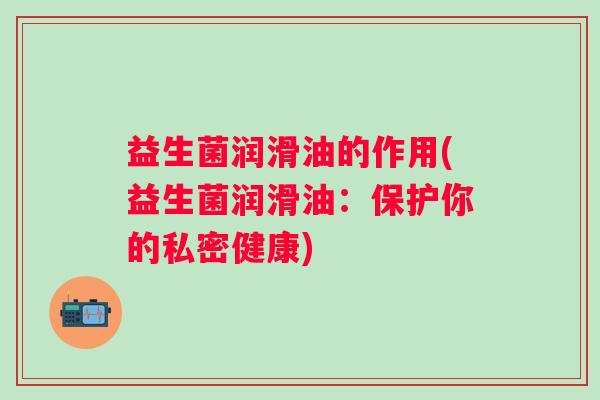 益生菌润滑油的作用(益生菌润滑油:保护你的私密健康) 益生菌润滑油的作用(益生菌润滑油:保护你的私密健康)