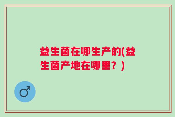 益生菌在哪生产的(益生菌产地在哪里?) 益生菌在哪生产的(益生菌产地在哪里?)