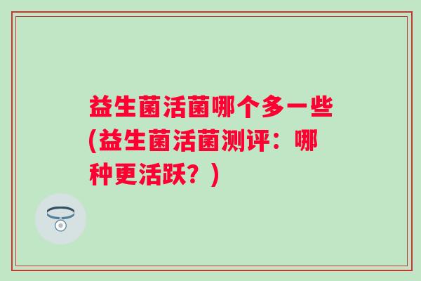 益生菌活菌哪个多一些(益生菌活菌测评:哪种更活跃?) 益生菌活菌哪个多一些(益生菌活菌测评:哪种更活跃?)