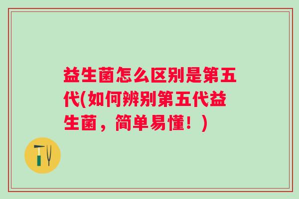 益生菌怎么区别是第五代(如何辨别第五代益生菌，简单易懂！)