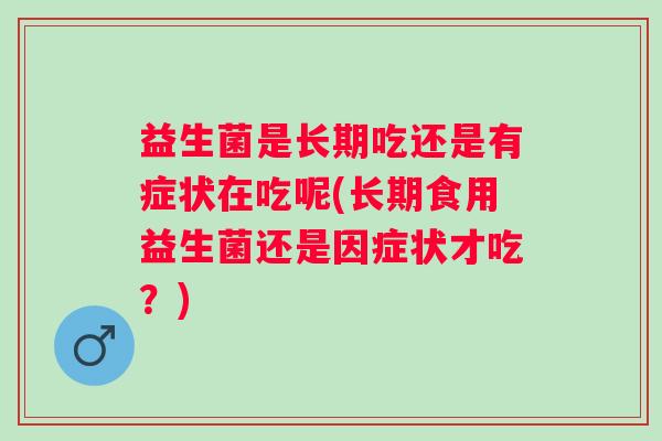 益生菌是长期吃还是有症状在吃呢(长期食用益生菌还是因症状才吃?) 益生菌是长期吃还是有症状在吃呢(长期食用益生菌还是因症状才吃?)
