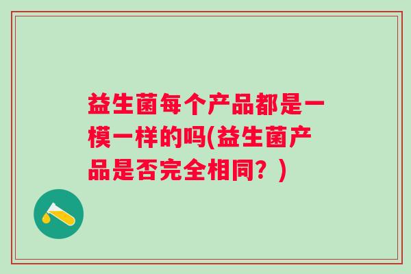 益生菌每个产品都是一模一样的吗(益生菌产品是否完全相同?) 益生菌每个产品都是一模一样的吗(益生菌产品是否完全相同?)
