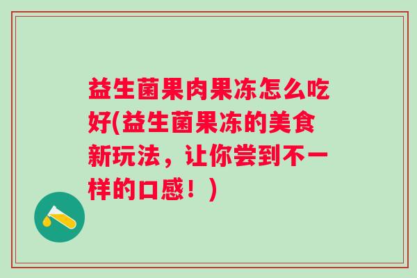 益生菌果肉果冻怎么吃好(益生菌果冻的美食新玩法，让你尝到不一样的口感！)
