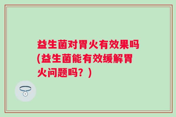 益生菌对胃火有效果吗(益生菌能有效缓解胃火问题吗?) 益生菌对胃火有效果吗(益生菌能有效缓解胃火问题吗?)