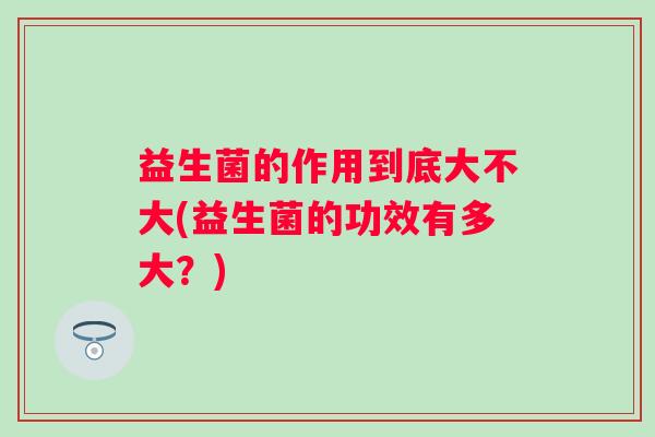 益生菌的作用到底大不大(益生菌的功效有多大？)