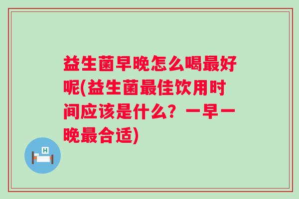益生菌早晚怎么喝好呢(益生菌佳饮用时间应该是什么?一早一晚合适) 益生菌早晚怎么喝好呢(益生菌佳饮用时间应该是什么?一早一晚合适)