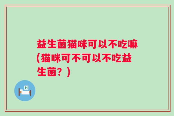 益生菌猫咪可以不吃嘛(猫咪可不可以不吃益生菌?) 益生菌猫咪可以不吃嘛(猫咪可不可以不吃益生菌?)