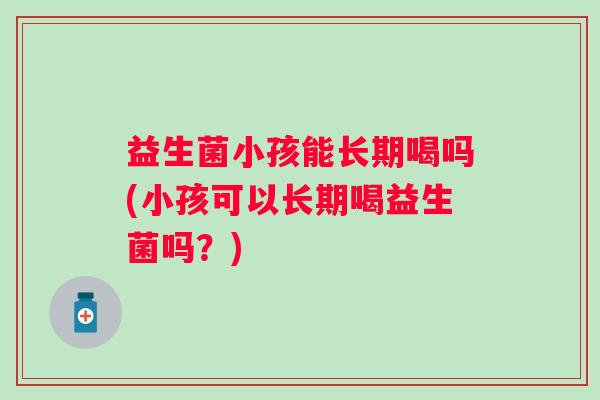 益生菌小孩能长期喝吗(小孩可以长期喝益生菌吗?) 益生菌小孩能长期喝吗(小孩可以长期喝益生菌吗?)