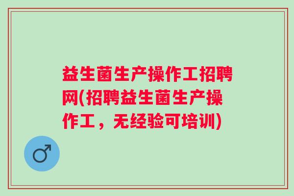 益生菌生产操作工招聘网(招聘益生菌生产操作工,无经验可培训) 益生菌生产操作工招聘网(招聘益生菌生产操作工,无经验可培训)