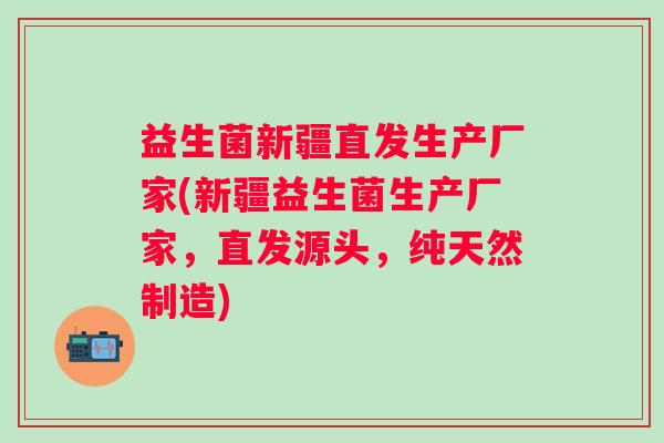 益生菌新疆直发生产厂家(新疆益生菌生产厂家，直发源头，纯天然制造)