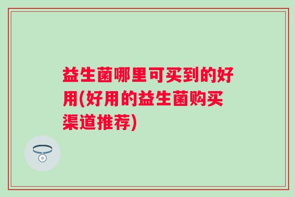 益生菌哪里可买到的好用(好用的益生菌购买渠道推荐) 益生菌哪里可买到的好用(好用的益生菌购买渠道推荐)