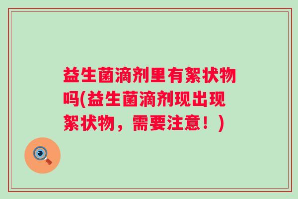 益生菌滴剂里有絮状物吗(益生菌滴剂现出现絮状物,需要注意!) 益生菌滴剂里有絮状物吗(益生菌滴剂现出现絮状物,需要注意!)