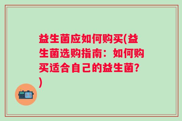 益生菌应如何购买(益生菌选购指南:如何购买适合自己的益生菌?) 益生菌应如何购买(益生菌选购指南:如何购买适合自己的益生菌?)
