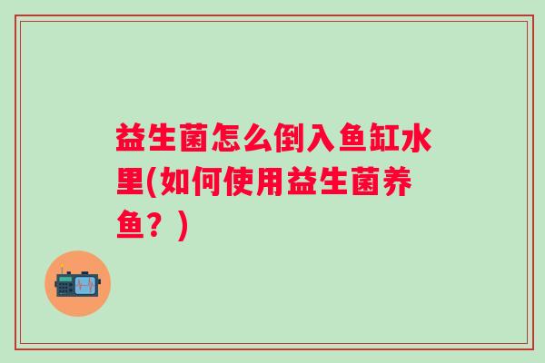 益生菌怎么倒入鱼缸水里(如何使用益生菌养鱼?) 益生菌怎么倒入鱼缸水里(如何使用益生菌养鱼?)